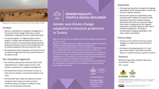 GENDER EQUALITY,
YOUTH & SOCIAL INCLUSION
Partners
Ministry of Agriculture, Hydraulic Resources,
and Fisheries, Tunisia
GIZ – Tunisia
Outcomes
• This study was launched to support the ongoing
development of the pastoral code in Tunisia and
ensure it is gender-sensitive.
• Results were shared at a stakeholder policy
workshop held in 2018 on the pastoral code,
participants found the findings revealing,
particularly that women are articulate about
their needs in rangelands and the negative
implications of climate change on their roles in
livestock management. This study is
contributing to changing stakeholders’ and
policy makers’ perceptions.
Rangelands in Medinine South of Tunisia. Photo Dhekra El Hidri
Gender and climate change
adaptation in livestock production
in Tunisia
§ Both men and women are negatively affected by rangeland degradation
and lack of water.
§ Women are additionally disadvantaged by drought-mitigation strategies
related to rangeland degradation which only target men.
§ Our findings reveal that women are more involved in rangeland grazing
than is generally believed in practitioner and policy circles, and in
different ways than men. Women practice grazing closer to homes and
do not stay overnight in distant locations. Accepting this participation in
rangelands use is a necessary first step to enable women to benefit and
participate in rangeland-related decisions and projects.
§ Women’s involvement and opinions are important to be considered for
the sustainable and equitable use of rangelands and reaping benefits
from related interventions.
The CGIAR Research Program on Livestock thanks all donors & organizations
which globally support its work through their contributions to the CGIAR
Trust Fund. cgiar.org/funders
This document is licensed for use under the Creative Commons
Attribution 4.0 International Licence. June 2020
Context
• Women's contribution to rangeland management in
Tunisia and climate change implications on their
livelihoods in rangeland areas are a policy blind spot.
• Current perceptions in rangeland policy circles is
based on a widely held stereotype that women are
seldom involved in livestock grazing despite women's
growing contributions due to male-outmigration and
increased availability of off-farm income for men.
• We studied two areas of Southern and Central Tunisia
to address this gap and inform the current reforms in
the pastoral code.
Our innovative approach
• We used focus groups and interviews (total of 220
respondents) for in-depth analysis of men’s and
women’s involvement in rangeland management.
• We worked with women enumerators in order to
have access to women in conservative pastoral rural
areas.
• We examined roles, needs and impacts of climate
change for diverse types of women and men
involved in groups or projects, of different social
status, and entrepreneurship levels.
Future steps
• Continue to be involved in the future policy
dialogues to impact upcoming institutional
changes.
• Contribute to the development of a “Land
governance toolkit”, led by CRPs and other
donors in Tunisia to ensure it is gender sensitive.
Dina Najjar, ICARDA
Aymen Frija, ICARDA
D.Najjar@cgiar..org
A.frija@cgiar.org
LIVESTOCK & HEALTH
 