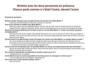 Exemple de questions :
Bonjour Areski. Pourquoi avoir accepté de faire cet exercice avec Mme Martin ?
J’sais pas et de toute façon je suis venu, mais je n’y crois pas
Peux-tu me raconter ta relation avec Mme Martin ?
Mais vous savez c’est une folle Mme Martin. En plus, elle est nulle. Vous ne savez pas tout ce qu’elle est
capable de faire. Depuis le début de l’année, elle s’en prend toujours à moi, et pour rien la plupart du temps.
Qu'est-ce qui pose problème pour toi dans ce que tu vis avec Mme Martin ? Tu peux me donner quelques
exemples précis ?
Dès que je rentre dans la classe, elle regarde l’heure pour voir si je ne suis pas en retard. Dès que quelqu’un
bavarde, c’est vers moi qu’elle se tourne. Une fois, elle avait corrigé toutes les copies sauf la mienne. Ça ne se
fait pas quand même.
Qu'est-ce que tu as déjà fait pour tenter d'arranger les choses avec Mme Martin, ou quelles idées tu aurais ?
Oui, il me semble qu’au début j’ai bien essayé de parler avec elle pour lui dire que ce n’était pas moi qui
bavardait ou que je trouvais pas juste qu’elle me parle comme ça. Mais comme j’avais l’impression qu’elle s’en
f… au bout d’un moment, j’ai laissé tomber. Ça sert à rien.
Qu'est ce qui est si important pour toi que Mme Martin ne voit ou ne comprend peut-être pas forcément ?
Que je veux être traité comme les autres. Que je fais des efforts. Que ce n’est pas toujours moi qui parle ou qui
fait des conneries dans la classe.
Ces choses si importantes correspondent à quelles valeurs pour toi ?
La justice je crois. Le respect
Si elle était là et que tu avais la possibilité de lui faire passer un message tu lui dirais quoi ?
Si vous voulez que je vous respecte, respectez-moi
Est-ce que vous voulez rajouter quelque chose ?
Non, j’ai tout dit
Binôme avec les deux personnes en présence
Chacun parle comme si c’était l’autre, devant l’autre
 