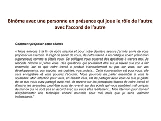 Comment proposer cette séance
« Nous arrivons à la fin de notre mission et pour notre dernière séance j'ai très envie de vous
proposer un exercice. Il s'agit de parler de vous, de notre travail, à un collègue coach (c'est mon
superviseur) comme si j'étais vous. Ce collègue vous poserait des questions à travers moi. Je
réponds comme si j'étais vous. Des questions qui pourraient être sur le travail que l'on a fait
ensemble, sur ce que notre travail a produit éventuellement ou pas sur vous, sur vos
développements, vos espoirs, vos craintes, vos projets... Cette conversation est pour vous, elle
sera enregistrée et vous pourrez l'écouter. Nous pourrons en parler ensemble si vous le
souhaitez. Mon intention pour vous, en faisant cela, est de partager avec vous ce que je garde
de ce que vous avez partagé avec moi, de revenir sur les principales étapes de notre travail et
d’ancrer les avancées, peut-être aussi de revenir sur des points qui vous semblent mal compris
de moi ou qui ne sont pas en accord avec qui vous êtes réellement... Mon intention pour moi est
d'expérimenter une technique encore nouvelle pour moi mais que je sens vraiment
intéressante."
Binôme avec une personne en présence qui joue le rôle de l’autre
avec l’accord de l’autre
 