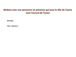Exemple :
Film « Roxane »
Binôme avec une personne en présence qui joue le rôle de l’autre
avec l’accord de l’autre
 