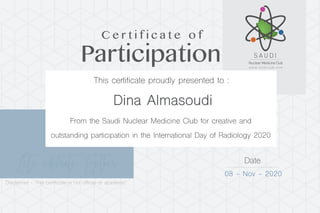 Let’s celebrate Together Date
08 - Nov - 2020
Dina Almasoudi
Participation
C e r t i f i c a t e o f
This certificate proudly presented to :
From the Saudi Nuclear Medicine Club for creative and
outstanding participation in the International Day of Radiology 2020
Disclaimer - This certificate is not official or academic
 