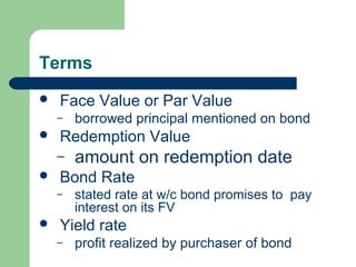 Terms
Face Value or Par Value
– borrowed principal mentioned on bond
Redemption Value
– amount on redemption date
Bond Rate
– stated rate at w/c bond promises to pay
interest on its FV
Yield rate
– profit realized by purchaser of bond