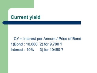Current yield
CY = Interest per Annum / Price of Bond
1)Bond : 10,000 2) for 9,700 ?
Interest : 10% 3) for 10450 ?