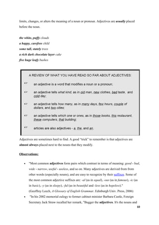 limits, changes, or alters the meaning of a noun or pronoun. Adjectives are usually placed
before the noun.


the white, puffy clouds
a happy, carefree child
some tall, stately trees
a rich dark chocolate layer cake
five huge leafy bushes




Adjectives are sometimes hard to find. A good “trick” to remember is that adjectives are
almost always placed next to the nouns that they modify.

Observations:

    •   "Most common adjectives form pairs which contrast in terms of meaning: good - bad,
        wide - narrow, useful - useless, and so on. Many adjectives are derived from from
        other words (especially nouns), and are easy to recognize by their suffixes. Some of
        the most common adjective suffixes are: -al (as in equal), -ous (as in famous), -ic (as
        in basic), -y (as in sleepy), -ful (as in beautiful and -less (as in hopeless)."
        (Geoffrey Leech, A Glossary of English Grammar. Edinburgh Univ. Press, 2006)
    •   "In his 2002 memorial eulogy to former cabinet minister Barbara Castle, Foreign
        Secretary Jack Straw recalled her remark, "Bugger the adjectives. It's the nouns and
                                                                                               10
 