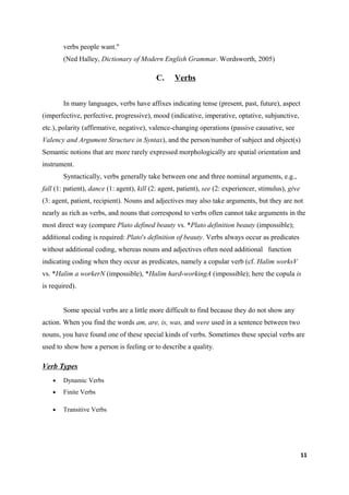 verbs people want."
        (Ned Halley, Dictionary of Modern English Grammar. Wordsworth, 2005)

                                           C.     Verbs


        In many languages, verbs have affixes indicating tense (present, past, future), aspect
(imperfective, perfective, progressive), mood (indicative, imperative, optative, subjunctive,
etc.), polarity (affirmative, negative), valence-changing operations (passive causative, see
Valency and Argument Structure in Syntax), and the person/number of subject and object(s)
Semantic notions that are more rarely expressed morphologically are spatial orientation and
instrument.
        Syntactically, verbs generally take between one and three nominal arguments, e.g.,
fall (1: patient), dance (1: agent), kill (2: agent, patient), see (2: experiencer, stimulus), give
(3: agent, patient, recipient). Nouns and adjectives may also take arguments, but they are not
nearly as rich as verbs, and nouns that correspond to verbs often cannot take arguments in the
most direct way (compare Plato defined beauty vs. *Plato definition beauty (impossible);
additional coding is required: Plato's definition of beauty. Verbs always occur as predicates
without additional coding, whereas nouns and adjectives often need additional function
indicating coding when they occur as predicates, namely a copular verb (cf. Halim worksV
vs. *Halim a workerN (impossible), *Halim hard-workingA (impossible); here the copula is
is required).


        Some special verbs are a little more difficult to find because they do not show any
action. When you find the words am, are, is, was, and were used in a sentence between two
nouns, you have found one of these special kinds of verbs. Sometimes these special verbs are
used to show how a person is feeling or to describe a quality.

Verb Types
    •   Dynamic Verbs
    •   Finite Verbs

    •   Transitive Verbs




                                                                                                      11
 