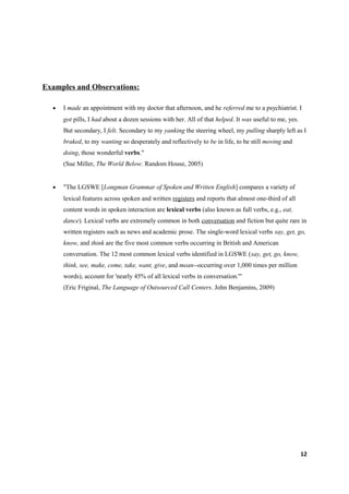 Examples and Observations:

  •   I made an appointment with my doctor that afternoon, and he referred me to a psychiatrist. I
      got pills, I had about a dozen sessions with her. All of that helped. It was useful to me, yes.
      But secondary, I felt. Secondary to my yanking the steering wheel, my pulling sharply left as I
      braked, to my wanting so desperately and reflectively to be in life, to be still moving and
      doing, those wonderful verbs."
      (Sue Miller, The World Below. Random House, 2005)


  •   "The LGSWE [Longman Grammar of Spoken and Written English] compares a variety of
      lexical features across spoken and written registers and reports that almost one-third of all
      content words in spoken interaction are lexical verbs (also known as full verbs, e.g., eat,
      dance). Lexical verbs are extremely common in both conversation and fiction but quite rare in
      written registers such as news and academic prose. The single-word lexical verbs say, get, go,
      know, and think are the five most common verbs occurring in British and American
      conversation. The 12 most common lexical verbs identified in LGSWE (say, get, go, know,
      think, see, make, come, take, want, give, and mean--occurring over 1,000 times per million
      words), account for 'nearly 45% of all lexical verbs in conversation.'"
      (Eric Friginal, The Language of Outsourced Call Centers. John Benjamins, 2009)




                                                                                                        12
 