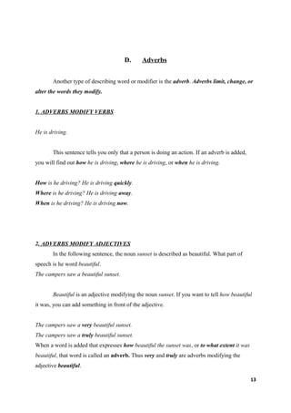 D.      Adverbs


       Another type of describing word or modifier is the adverb. Adverbs limit, change, or
alter the words they modify.


1. ADVERBS MODIFY VERBS


He is driving.


       This sentence tells you only that a person is doing an action. If an adverb is added,
you will find out how he is driving, where he is driving, or when he is driving.


How is he driving? He is driving quickly.
Where is he driving? He is driving away.
When is he driving? He is driving now.




2. ADVERBS MODIFY ADJECTIVES
       In the following sentence, the noun sunset is described as beautiful. What part of
speech is he word beautiful.
The campers saw a beautiful sunset.


       Beautiful is an adjective modifying the noun sunset. If you want to tell how beautiful
it was, you can add something in front of the adjective.


The campers saw a very beautiful sunset.
The campers saw a truly beautiful sunset.
When a word is added that expresses how beautiful the sunset was, or to what extent it was
beautiful, that word is called an adverb. Thus very and truly are adverbs modifying the
adjective beautiful.

                                                                                               13
 