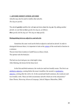 3. ADVERBS MODIFY OTHER ADVERBS
Adverbs may also be used to modify other adverbs.
The dog ate quickly.


The adverb quickly modifies the verb ate and shows how the dog ate. By adding another
adverb, we can find out how quickly the dog ate, as follows:
How quickly did the dog eat? The dog ate very quickly.


Distinguishing between adjectives and adverbs


       Sometimes the same word can be both an adjective and and an adverb. In order to
distinguish between them, it is important to look at the context of the word and its function in
a sentence:
The fast train from London to Cardiff leaves at three o'clock.
The sprinter took the bend fast.


The bed was hard and gave me a bad night's sleep.
After faltering, the horses hit the fence hard.


       In the first and third sentences, the words fast and hard modify nouns. The first is an
attributive adjective, coming before the noun it modifies; the second is a predicative
adjective, coming after the verb to be. In the second and fourth sentences, the words fast and
hard modify verbs. These are both circumstance adverbs which are in the end position."
(Sara Thorne, Mastering Advanced Language, 2nd ed. Palgrave Macmillan, 2008)




                                                                                              14
 