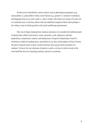 Words can be classified by various criteria, such as phonological properties (e.g.,
monosyllabic vs. polysyllabic words), social factors (e.g., general vs. technical vocabulary),
and language history (e.g. loan words vs. native words). All of these are classes of words, but
as a technical term, word class refers to the ten traditional categories below (plus perhaps a
few others), most of which go back to the Greek and Roman grammarians.


       One way to begin studying basic sentence structures is to consider the traditional parts
of speech (also called word classes): nouns, pronouns, verbs, adjectives, adverbs,
prepositions, conjunctions, articles, and interjections. Except for interjections ("ouch!"),
which have a habit of standing alone, and articles (a, an, the), which appear in front of nouns,
the parts of speech come in many varieties and may show up just about anywhere in a
sentence. To know for sure what part of speech a word is, we have to look not only at the
word itself but also at its meaning, position, and use in a sentence.




                                                                                                 2
 