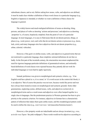 subordinate clauses, and so on). Before asking how nouns, verbs, and adjectives are defined,
it must be made clear whether a definition of these word classes in a particular language (e.g.,
English or Japanese) is intended, or whether we want a definition of these classes for
language in general.


        The widely known and much-maligned definitions of nouns as denoting: thing,
persons, and places of verbs as denoting `actions and processes,' and adjectives as denoting
`properties' is, of course, hopelessly simplistic from the point of view of a particular
language. In most languages, it is easy to find nouns that do not denote persons, things, or
places (e.g., word, power, war), and verbs that do not denote actions or processes (e.g., know,
lack, exist), and many languages also have adjectives that do not denote properties (e.g.,
urban, celestial, vehicular).


        However, if the goal is to define nouns, verbs, and adjectives in general terms that are
not restricted to a particular language, these simplistic notional definitions do not fare so
badly. In the first part of the twentieth century, the structuralize movement emphasized the
need for rigorous language-particular definitions of grammatical notions, and notionally
based definitions of word classes were rejected because they patently did not work for
individual languages or were hard to apply rigorously.


        Instead, preference was given to morphological and syntactic criteria, e.g., `if an
English word has a plural in ±s, it is a noun,' or `if a word occurs in the context the¼book, it
is an adjective.' But of course this practice was not new, because words like power and war
have always been treated as nouns on morphological and syntactic grounds. Some older
grammarians, neglecting syntax, defined nouns, verbs, and adjectives exclusively in
morphological terms and as a result nouns and adjectives were often lumped together in a
single class in languages. But the predominant practice in Western grammar has been to give
priority to the syntactic criterion. For instance, adjectives in German have a characteristic
pattern of inflection that makes them quite unlike nouns, and this morphological pattern could
be used to define the class (e.g., roter/rote/rotes `red (masculine/feminine/neuter/).


        However, a few property words are indeclinable and are always invariant (e.g., rosa,
as in die rosa Tapete `the pink wallpaper'). These words would not be adjectives according to

                                                                                                   4
 