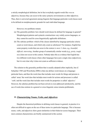 a strictly morphological definition, but in fact everybody regards words like rosa as
adjectives, because they can occur in the same syntactic environments as other adjectives.
Thus, there is universal agreement among linguists that language-particular word classes need
to be defined on morphosyntactic grounds for each individual language.


       However, two problems remain.
   (a) The generality problem: how should word classes be defined for language in general?
       Morphological patterns and syntactic constructions vary widely across languages, so
       they cannot be used for cross-linguistically applicable definitions.
   (b) The subclass problem: which of the classes identified by language particular criteria
       count as word classes, and which only count as subclasses? For instance, English has
       some property words that can occur in the context is more ¼ than, e.g., beautiful,
       difficult, interesting. Another group of semantically similar words (e.g., pretty, tough,
       nice) does not occur in this context. Nobody takes this as evidence that English has
       two different word classes where other languages have just a single class (adjectives),
       but it is not clear why it does not count as sufficient evidence.


   The solution to the generality problem that is usually adopted (often implicitly, but cf.
Schachter 1985 and Wierzbicka 2000) is that one defines word classes on a language-
particular basis, and then the word class that includes most words for things and persons is
called `noun,' the word class that includes most words for actions and processes is called
`verb,' and the word class that includes most words for properties is called `adjective.'
However, the subclass problem has not been solved or even addressed satisfactorily, and the
use of word-class notions in a general or cross-linguistic sense remains problematic.




    Characterizing Nouns, Verbs, and Adjectives


       Despite the theoretical problems in defining word classes in general, in practice it is
often not difficult to agree on the use of these terms in a particular language. This is because
nouns, verbs, and adjectives show great similarities in their behavior across languages. Their
most common characteristics are briefly summarized in this section.


                                                                                                   5
 