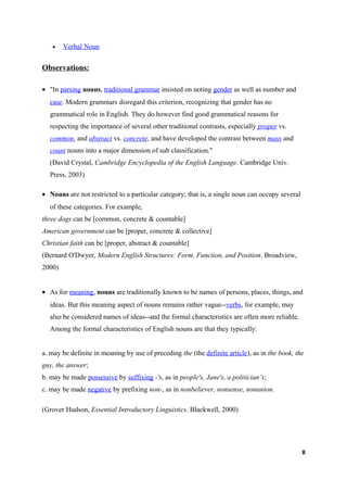 •    Verbal Noun


Observations:

• "In parsing nouns, traditional grammar insisted on noting gender as well as number and
  case. Modern grammars disregard this criterion, recognizing that gender has no
  grammatical role in English. They do however find good grammatical reasons for
  respecting the importance of several other traditional contrasts, especially proper vs.
  common, and abstract vs. concrete, and have developed the contrast between mass and
  count nouns into a major dimension of sub classification."
  (David Crystal, Cambridge Encyclopedia of the English Language. Cambridge Univ.
  Press, 2003)

• Nouns are not restricted to a particular category; that is, a single noun can occupy several
  of these categories. For example,
three dogs can be [common, concrete & countable]
American government can be [proper, concrete & collective]
Christian faith can be [proper, abstract & countable]
(Bernard O'Dwyer, Modern English Structures: Form, Function, and Position. Broadview,
2000)


• As for meaning, nouns are traditionally known to be names of persons, places, things, and
  ideas. But this meaning aspect of nouns remains rather vague--verbs, for example, may
  also be considered names of ideas--and the formal characteristics are often more reliable.
  Among the formal characteristics of English nouns are that they typically:


a. may be definite in meaning by use of preceding the (the definite article), as in the book, the
guy, the answer;
b. may be made possessive by suffixing -'s, as in people's, Jane's, a politician’s;
c. may be made negative by prefixing non-, as in nonbeliever, nonsense, nonunion.

(Grover Hudson, Essential Introductory Linguistics. Blackwell, 2000)




                                                                                                 8
 