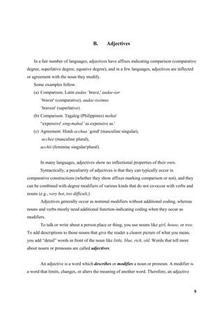 B.   Adjectives


    In a fair number of languages, adjectives have affixes indicating comparison (comparative
degree, superlative degree, equative degree), and in a few languages, adjectives are inflected
or agreement with the noun they modify.
    Some examples follow.
    (a) Comparison. Latin audax `brave,' audac-ior
        `braver' (comparative), audac-issimus
        `bravest' (superlative).
    (b) Comparison. Tagalog (Philippines) mahal
        “expensive' sing-mahal `as expensive as.'
    (c) Agreement. Hindi acchaa `good' (masculine singular),
        acchee (masculine plural),
        acchii (feminine singular/plural).


        In many languages, adjectives show no inflectional properties of their own.
        Syntactically, a peculiarity of adjectives is that they can typically occur in
comparative constructions (whether they show affixes marking comparison or not), and they
can be combined with degree modifiers of various kinds that do not co-occur with verbs and
nouns (e.g., very hot, too difficult,)
        Adjectives generally occur as nominal modifiers without additional coding, whereas
nouns and verbs mostly need additional function-indicating coding when they occur as
modifiers.
        To talk or write about a person place or thing, you use nouns like girl, house, or tree.
To add descriptions to those nouns that give the reader a clearer picture of what you mean,
you add “detail” words in front of the noun like little, blue, rich, old. Words that tell more
about nouns or pronouns are called adjectives.


        An adjective is a word which describes or modifies a noun or pronoun. A modifier is
a word that limits, changes, or alters the meaning of another word. Therefore, an adjective



                                                                                                   9
 