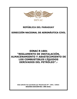 REPÚBLICA DEL PARAGUAY
DIRECCIÓN NACIONAL DE AERONÁUTICA CIVIL
DINAC R 1601
“REGLAMENTO DE INSTALACIÓN,
ALMACENAMIENTO Y ABASTECIMIENTO DE
LOS COMBUSTIBLES LÍQUIDOS
DERIVADOS DEL PETRÓLEO”.-
Esta edición fue aprobada por Resolución Nº 1291 / 2018.-
SEGUNDA EDICIÓN R01- AÑO 2018.-
 