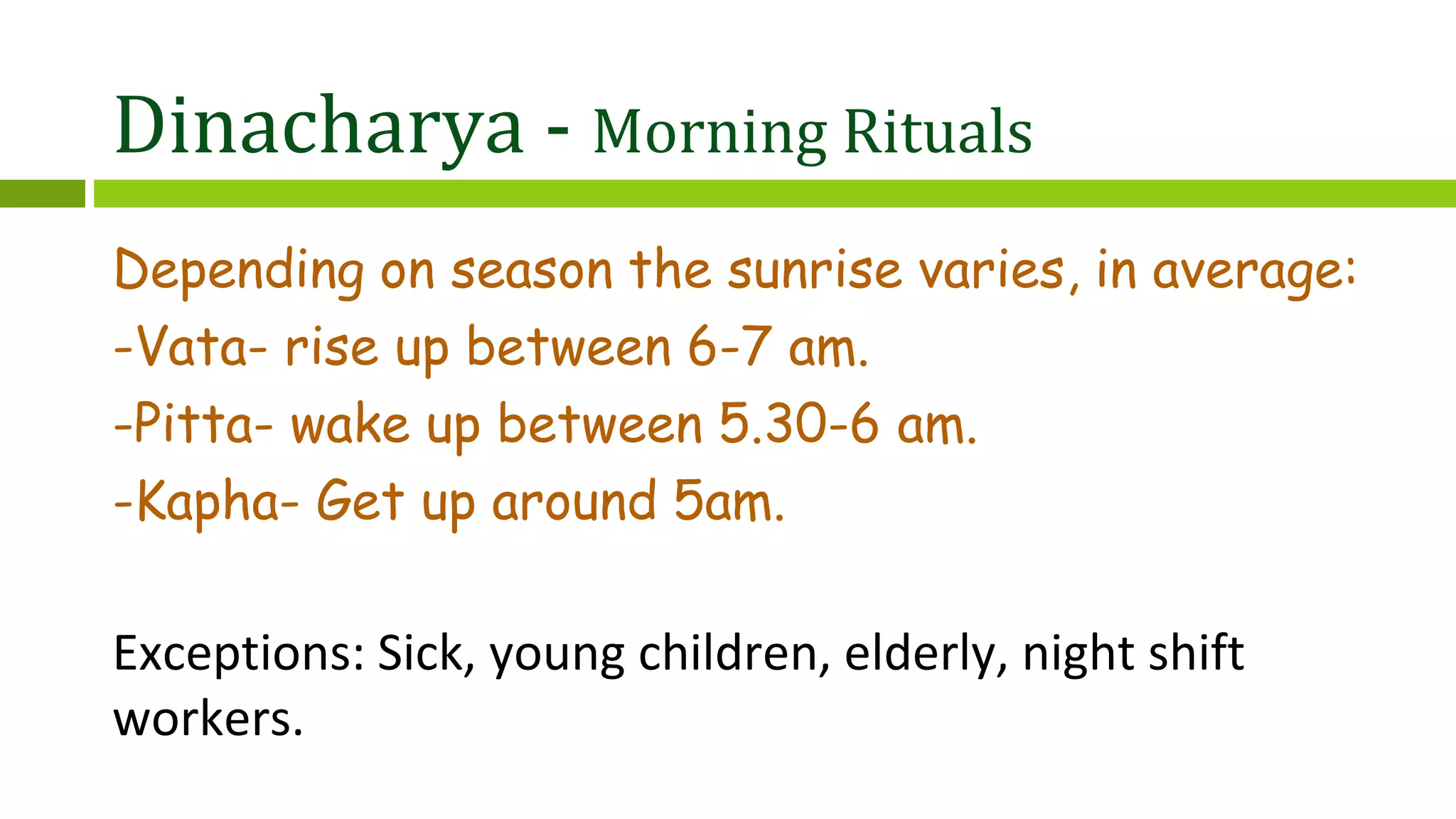 Dinacharya - Morning Rituals
Depending on season the sunrise varies, in average:
-Vata- rise up between 6-7 am.
-Pitta- wake up between 5.30-6 am.
-Kapha- Get up around 5am.
Exceptions: Sick, young children, elderly, night shift
workers.
 