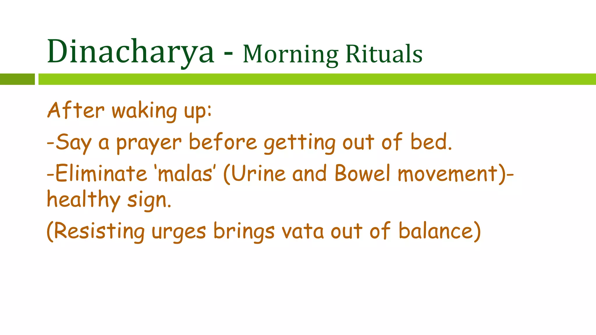 Dinacharya - Morning Rituals
After waking up:
-Say a prayer before getting out of bed.
-Eliminate ‘malas’ (Urine and Bowel movement)-
healthy sign.
(Resisting urges brings vata out of balance)
 