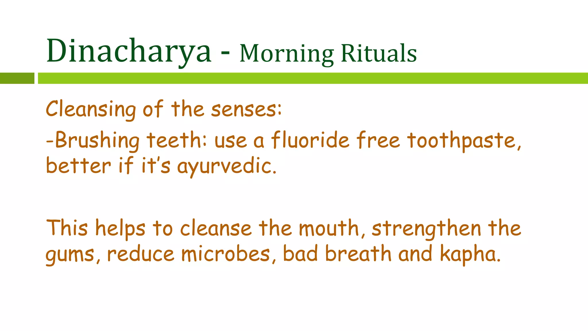 Dinacharya - Morning Rituals
Cleansing of the senses:
-Brushing teeth: use a fluoride free toothpaste,
better if it’s ayurvedic.
This helps to cleanse the mouth, strengthen the
gums, reduce microbes, bad breath and kapha.
 