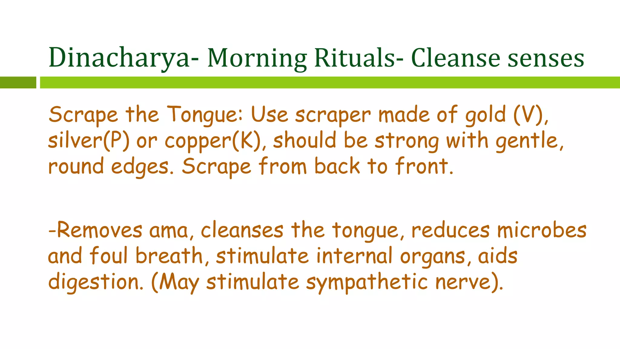 Dinacharya- Morning Rituals- Cleanse senses
Scrape the Tongue: Use scraper made of gold (V),
silver(P) or copper(K), should be strong with gentle,
round edges. Scrape from back to front.
-Removes ama, cleanses the tongue, reduces microbes
and foul breath, stimulate internal organs, aids
digestion. (May stimulate sympathetic nerve).
 