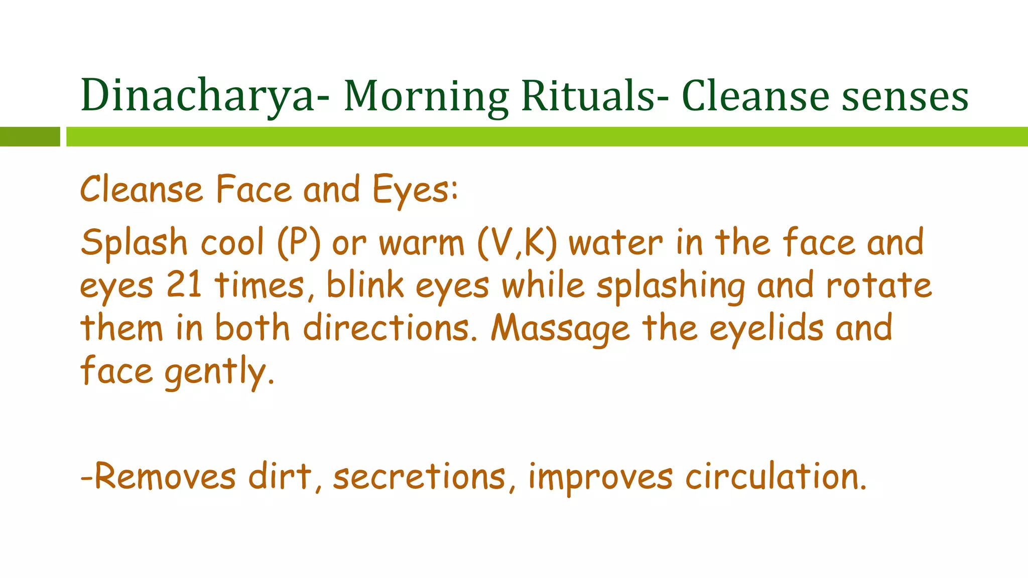 Dinacharya- Morning Rituals- Cleanse senses
Cleanse Face and Eyes:
Splash cool (P) or warm (V,K) water in the face and
eyes 21 times, blink eyes while splashing and rotate
them in both directions. Massage the eyelids and
face gently.
-Removes dirt, secretions, improves circulation.
 
