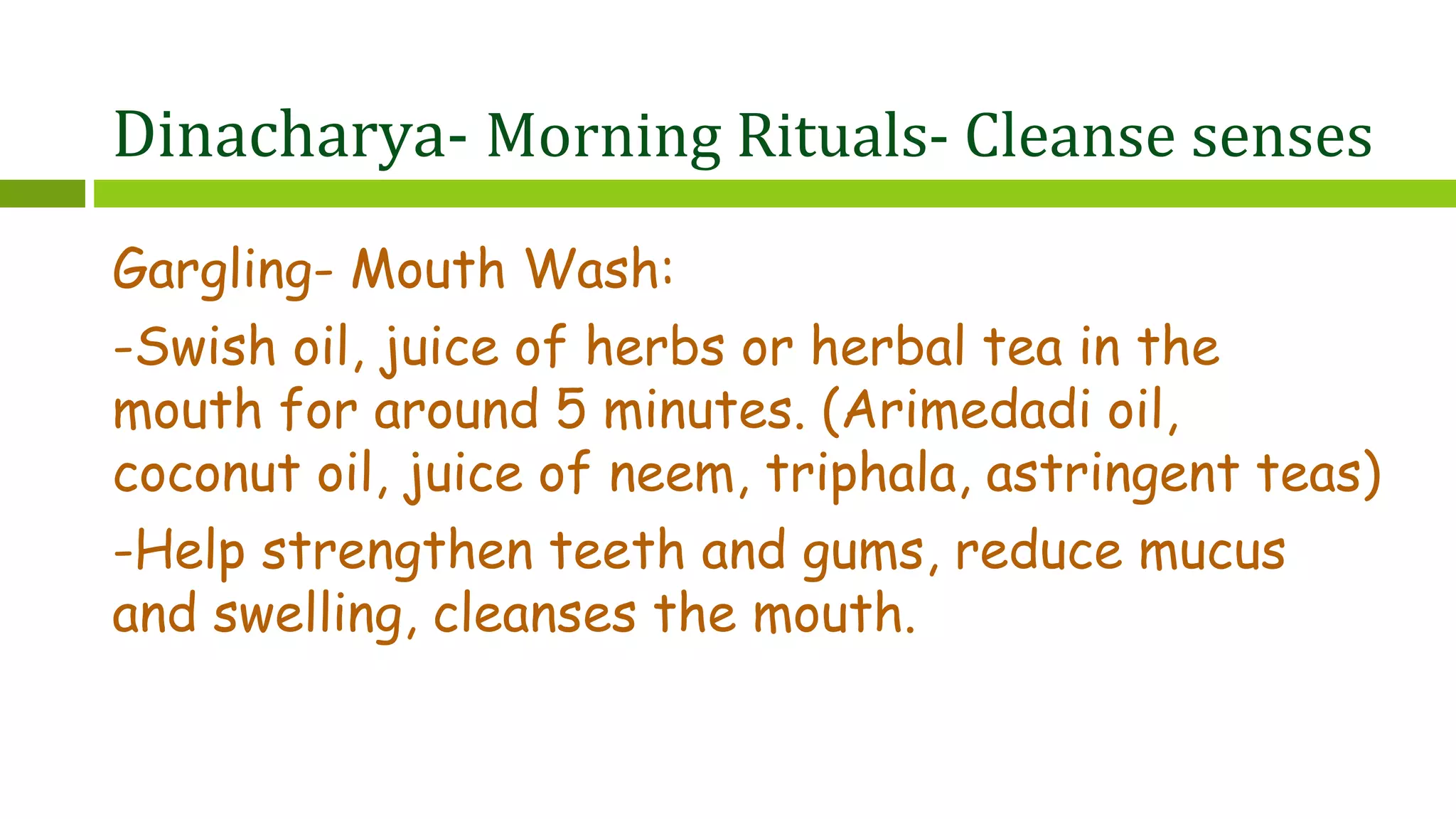 Dinacharya- Morning Rituals- Cleanse senses
Gargling- Mouth Wash:
-Swish oil, juice of herbs or herbal tea in the
mouth for around 5 minutes. (Arimedadi oil,
coconut oil, juice of neem, triphala, astringent teas)
-Help strengthen teeth and gums, reduce mucus
and swelling, cleanses the mouth.
 