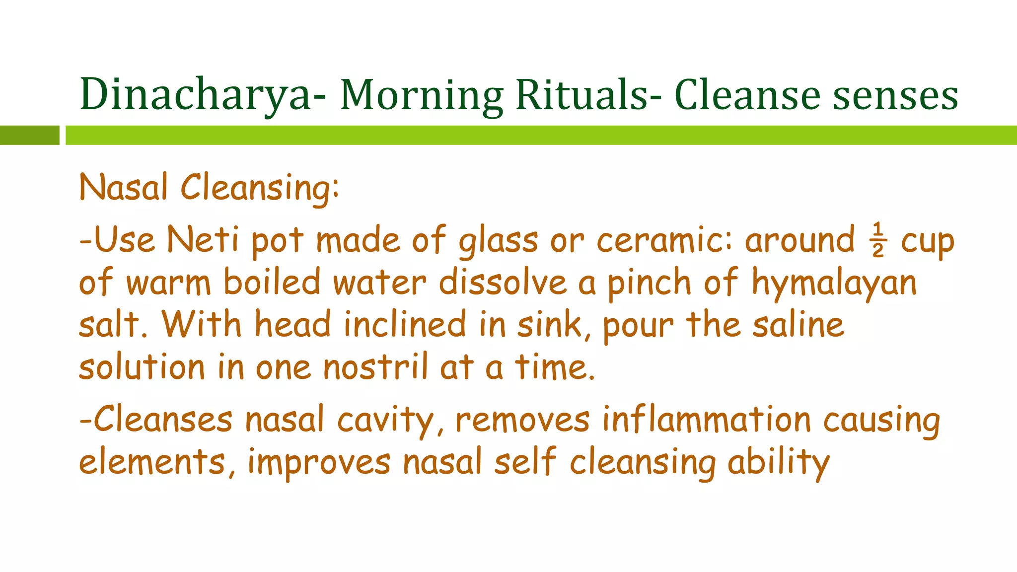 Dinacharya- Morning Rituals- Cleanse senses
Nasal Cleansing:
-Use Neti pot made of glass or ceramic: around ½ cup
of warm boiled water dissolve a pinch of hymalayan
salt. With head inclined in sink, pour the saline
solution in one nostril at a time.
-Cleanses nasal cavity, removes inflammation causing
elements, improves nasal self cleansing ability
 