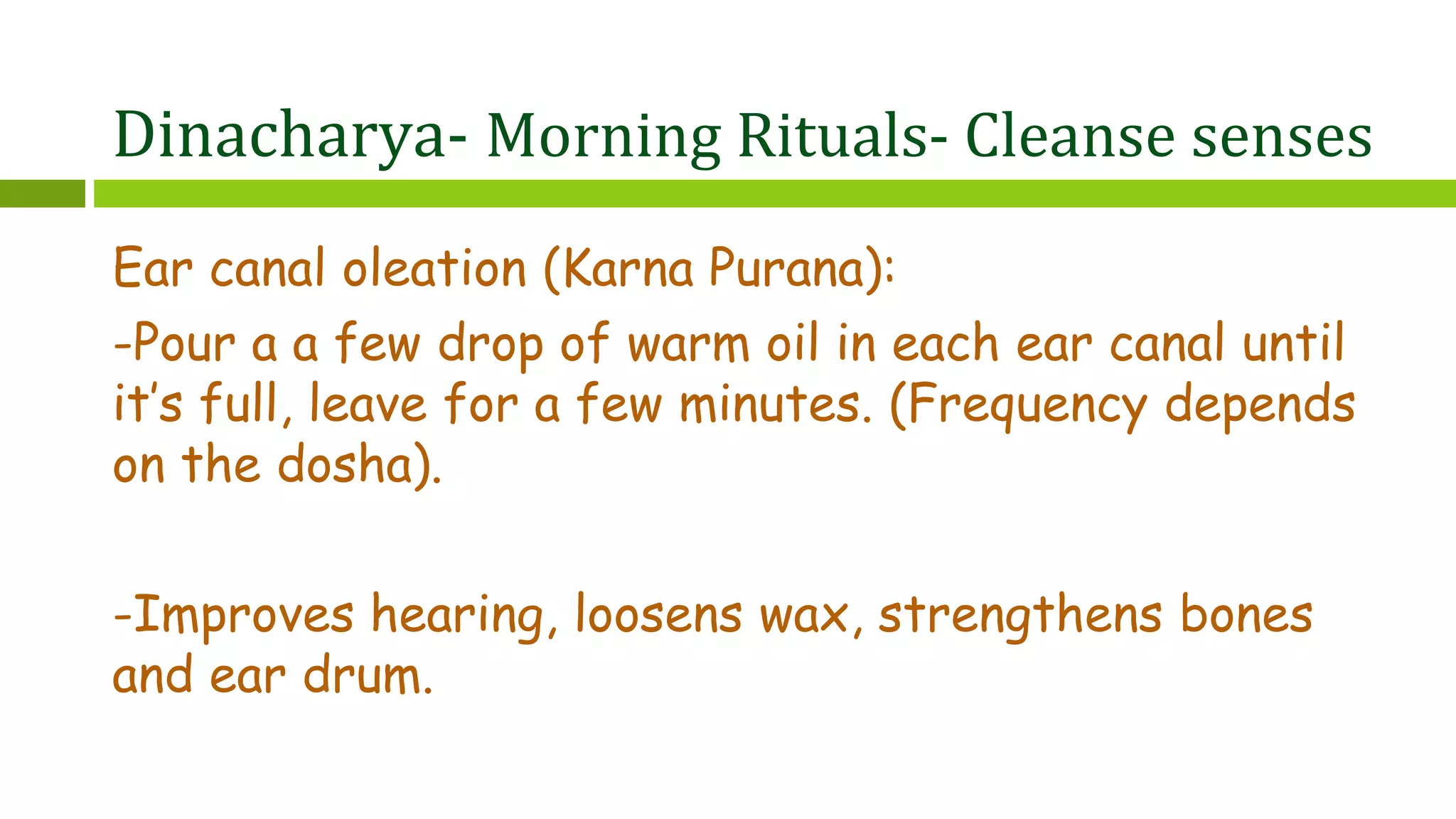Dinacharya- Morning Rituals- Cleanse senses
Ear canal oleation (Karna Purana):
-Pour a a few drop of warm oil in each ear canal until
it’s full, leave for a few minutes. (Frequency depends
on the dosha).
-Improves hearing, loosens wax, strengthens bones
and ear drum.
 