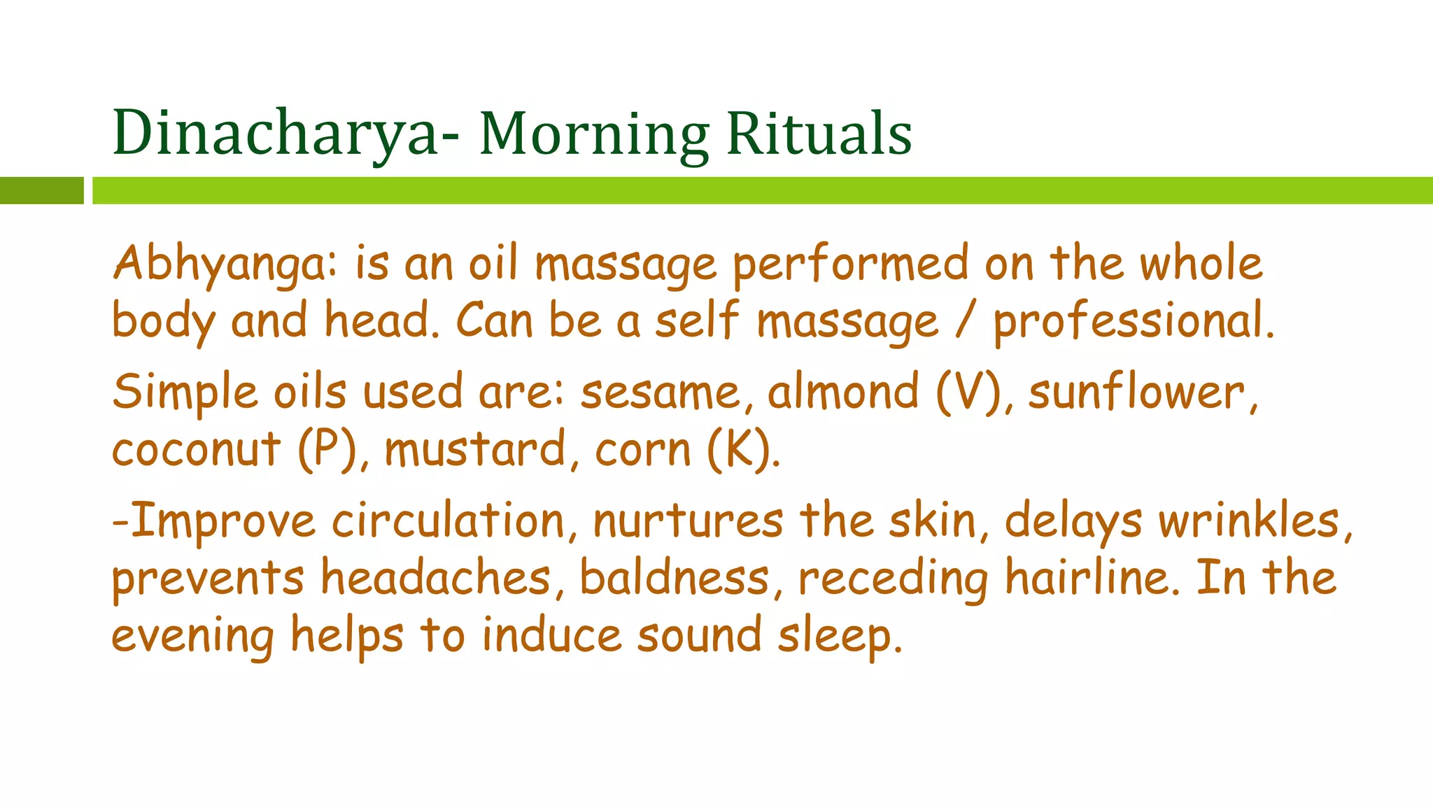 Dinacharya- Morning Rituals
Abhyanga: is an oil massage performed on the whole
body and head. Can be a self massage / professional.
Simple oils used are: sesame, almond (V), sunflower,
coconut (P), mustard, corn (K).
-Improve circulation, nurtures the skin, delays wrinkles,
prevents headaches, baldness, receding hairline. In the
evening helps to induce sound sleep.
 