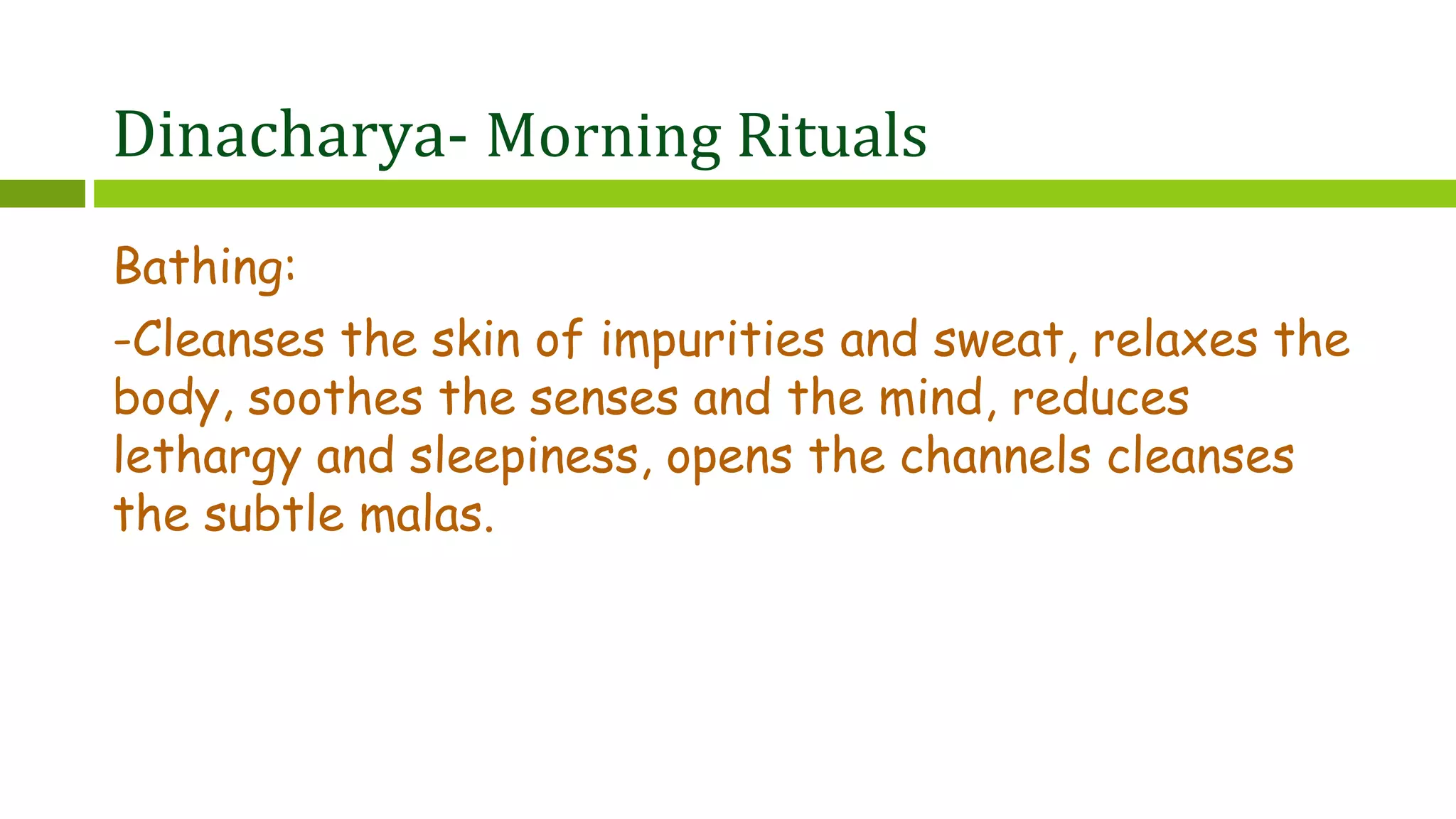 Dinacharya- Morning Rituals
Bathing:
-Cleanses the skin of impurities and sweat, relaxes the
body, soothes the senses and the mind, reduces
lethargy and sleepiness, opens the channels cleanses
the subtle malas.
 