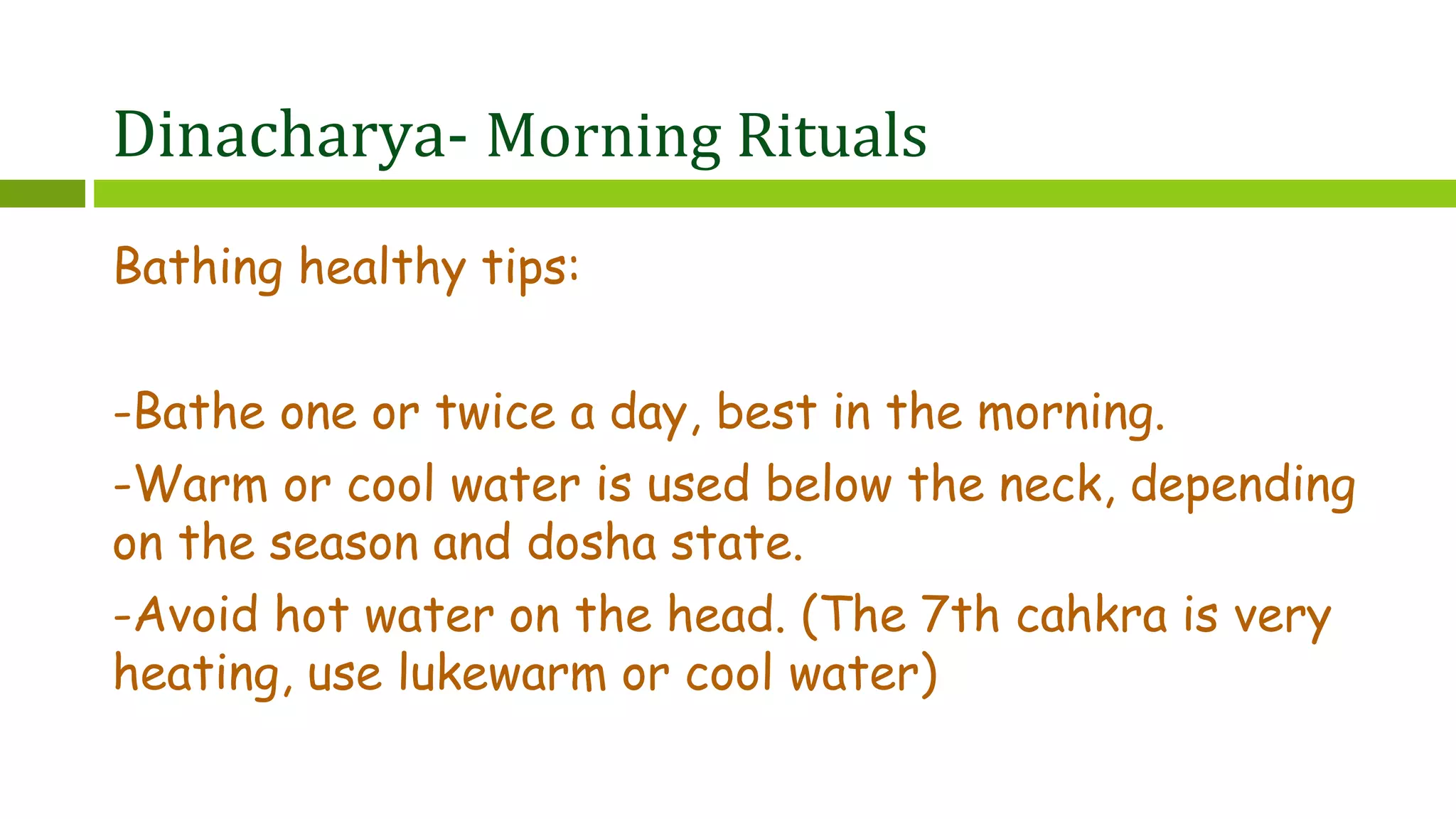 Dinacharya- Morning Rituals
Bathing healthy tips:
-Bathe one or twice a day, best in the morning.
-Warm or cool water is used below the neck, depending
on the season and dosha state.
-Avoid hot water on the head. (The 7th cahkra is very
heating, use lukewarm or cool water)
 