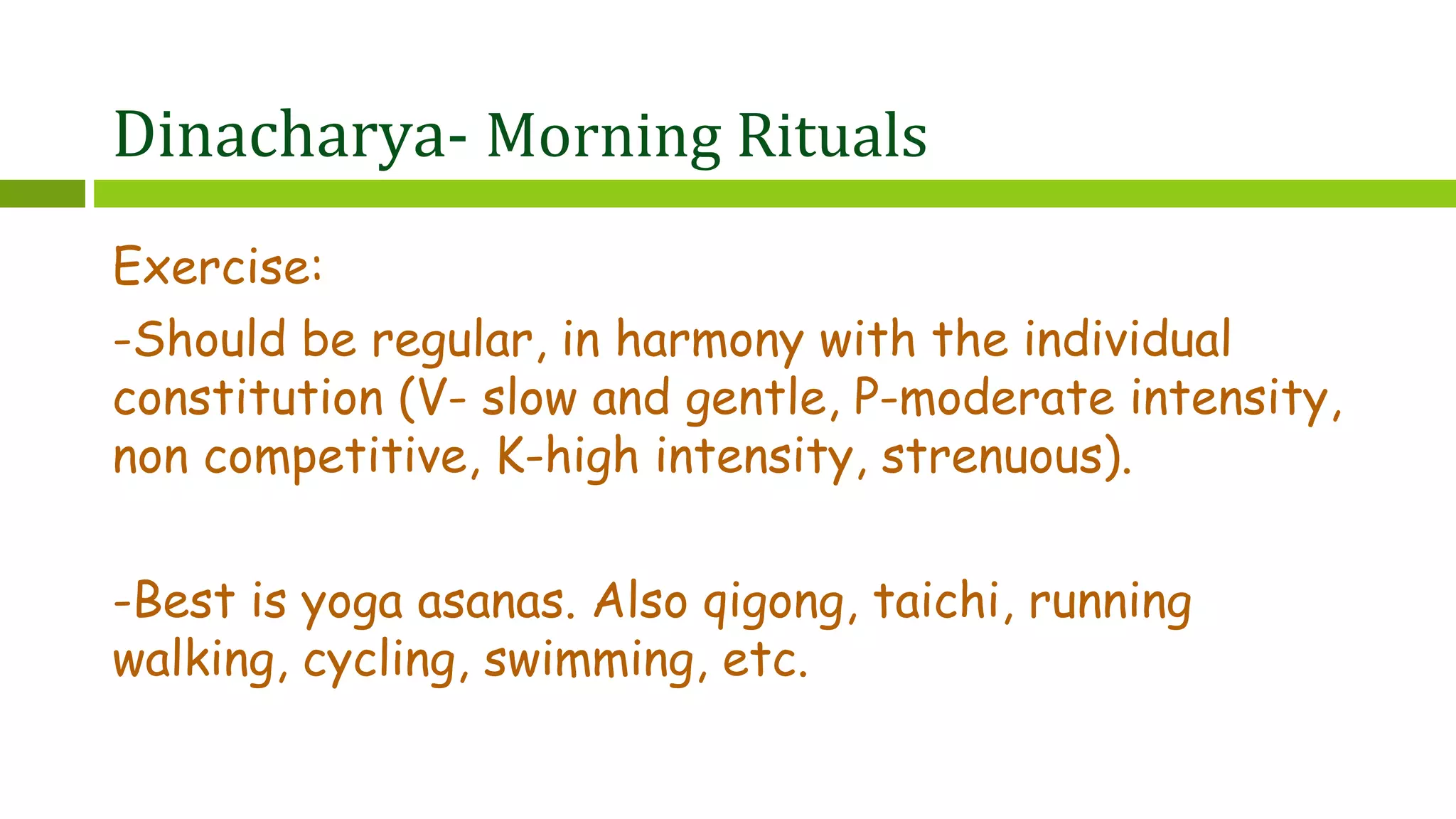 Dinacharya- Morning Rituals
Exercise:
-Should be regular, in harmony with the individual
constitution (V- slow and gentle, P-moderate intensity,
non competitive, K-high intensity, strenuous).
-Best is yoga asanas. Also qigong, taichi, running
walking, cycling, swimming, etc.
 