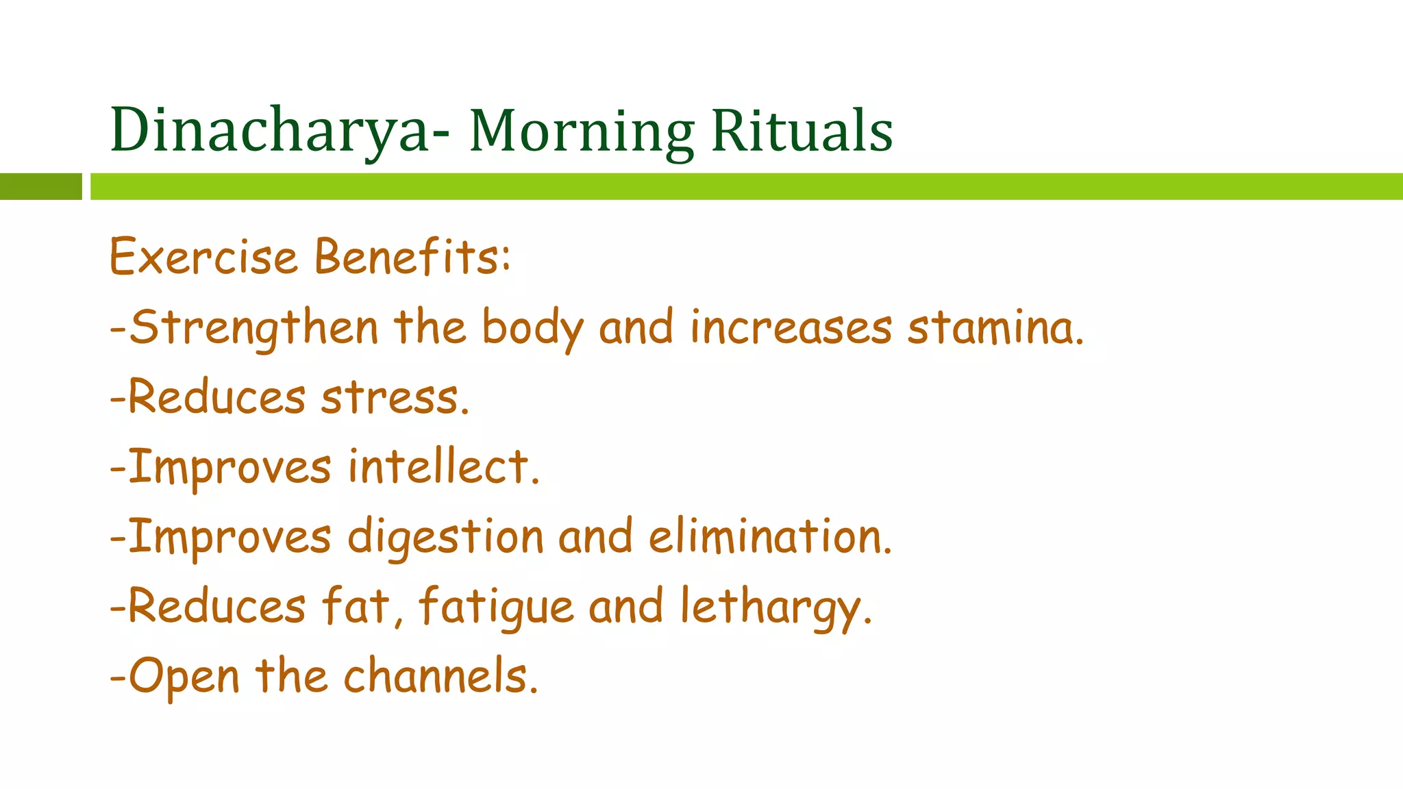 Dinacharya- Morning Rituals
Exercise Benefits:
-Strengthen the body and increases stamina.
-Reduces stress.
-Improves intellect.
-Improves digestion and elimination.
-Reduces fat, fatigue and lethargy.
-Open the channels.
 