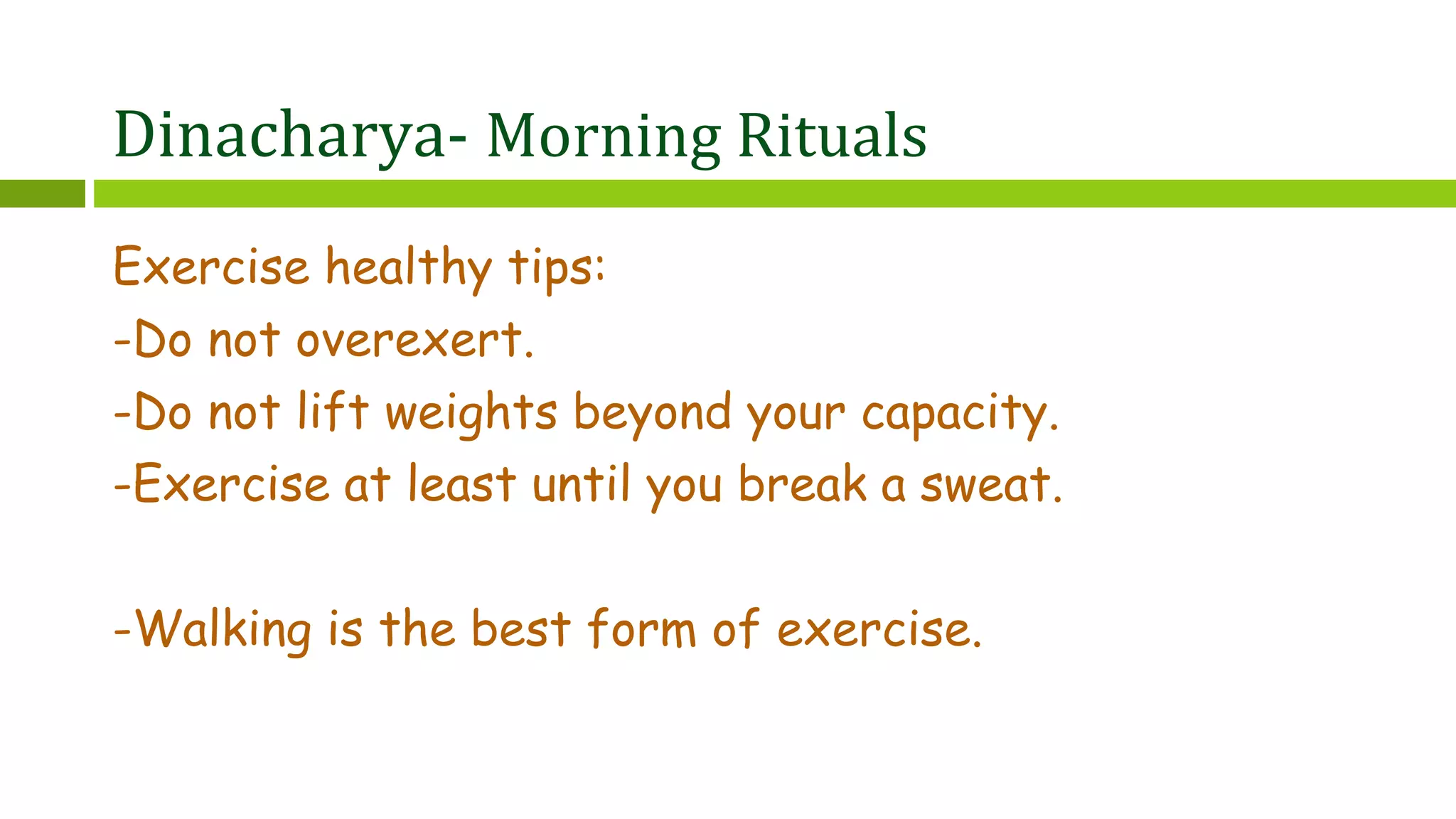 Dinacharya- Morning Rituals
Exercise healthy tips:
-Do not overexert.
-Do not lift weights beyond your capacity.
-Exercise at least until you break a sweat.
-Walking is the best form of exercise.
 