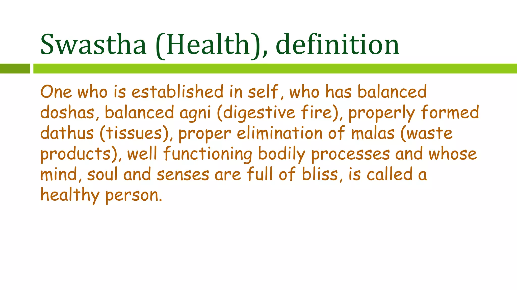 Swastha (Health), definition
One who is established in self, who has balanced
doshas, balanced agni (digestive fire), properly formed
dathus (tissues), proper elimination of malas (waste
products), well functioning bodily processes and whose
mind, soul and senses are full of bliss, is called a
healthy person.
 