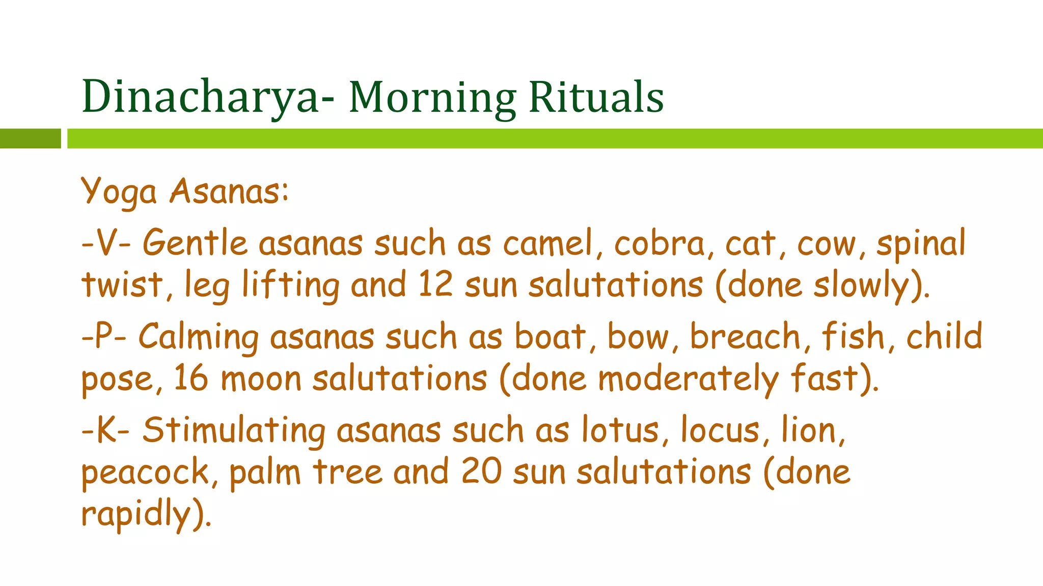 Dinacharya- Morning Rituals
Yoga Asanas:
-V- Gentle asanas such as camel, cobra, cat, cow, spinal
twist, leg lifting and 12 sun salutations (done slowly).
-P- Calming asanas such as boat, bow, breach, fish, child
pose, 16 moon salutations (done moderately fast).
-K- Stimulating asanas such as lotus, locus, lion,
peacock, palm tree and 20 sun salutations (done
rapidly).
 