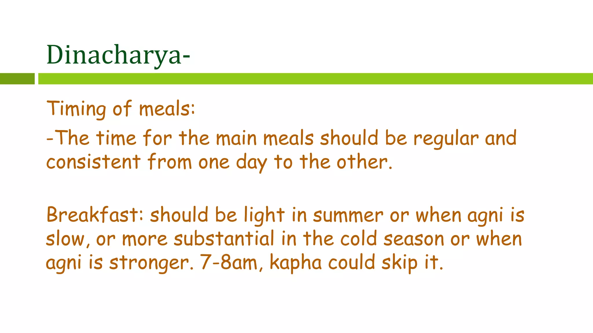 Dinacharya-
Timing of meals:
-The time for the main meals should be regular and
consistent from one day to the other.
Breakfast: should be light in summer or when agni is
slow, or more substantial in the cold season or when
agni is stronger. 7-8am, kapha could skip it.
 