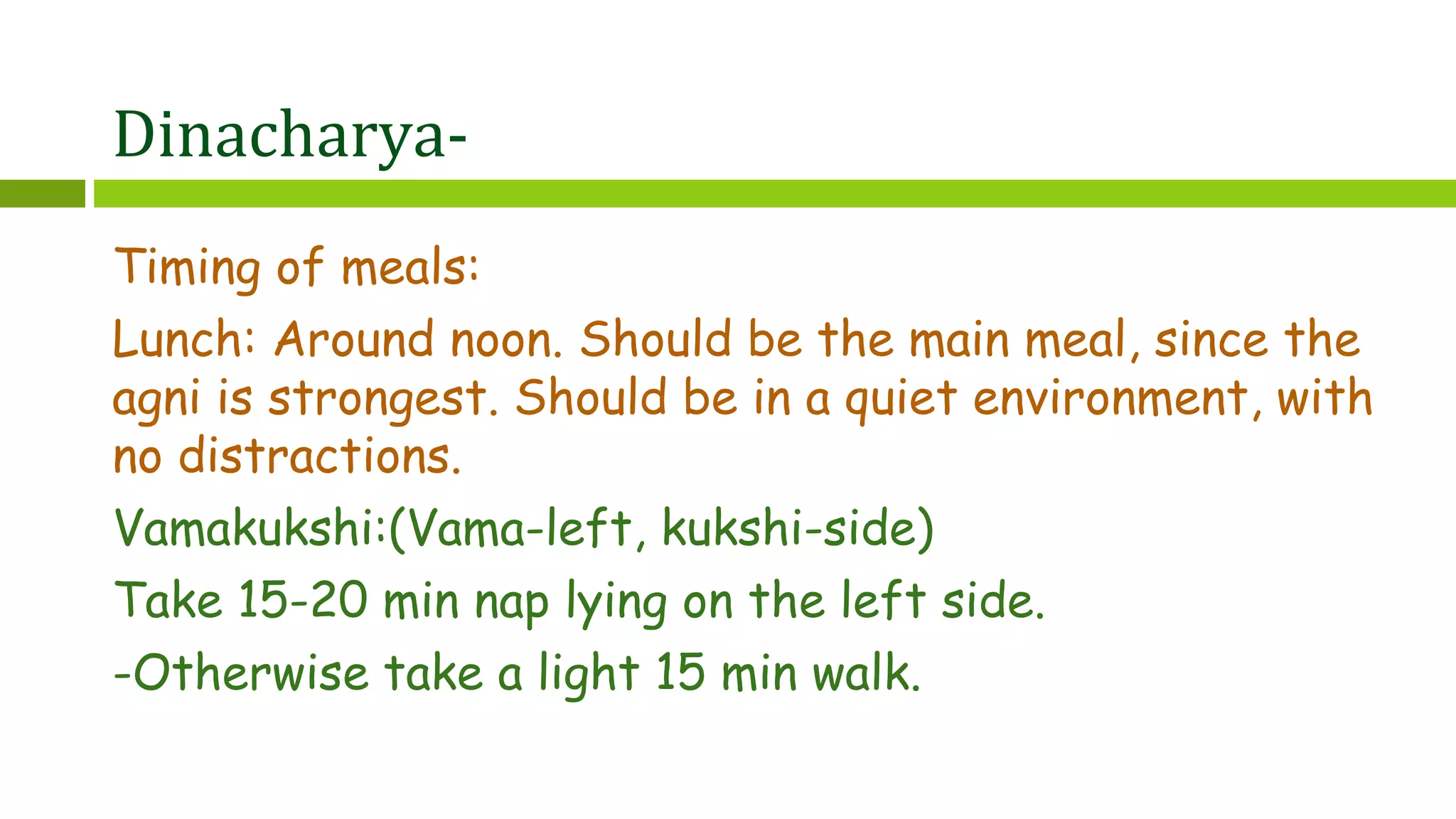 Dinacharya-
Timing of meals:
Lunch: Around noon. Should be the main meal, since the
agni is strongest. Should be in a quiet environment, with
no distractions.
Vamakukshi:(Vama-left, kukshi-side)
Take 15-20 min nap lying on the left side.
-Otherwise take a light 15 min walk.
 