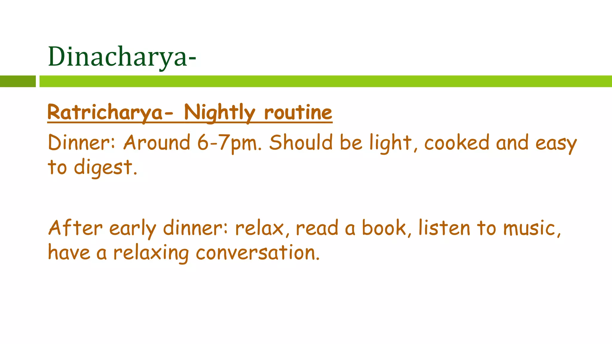 Dinacharya-
Ratricharya- Nightly routine
Dinner: Around 6-7pm. Should be light, cooked and easy
to digest.
After early dinner: relax, read a book, listen to music,
have a relaxing conversation.
 