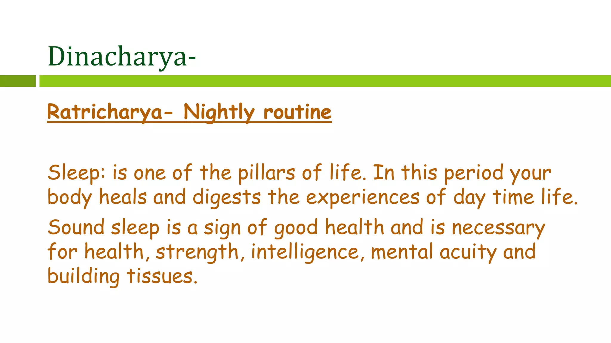 Dinacharya-
Ratricharya- Nightly routine
Sleep: is one of the pillars of life. In this period your
body heals and digests the experiences of day time life.
Sound sleep is a sign of good health and is necessary
for health, strength, intelligence, mental acuity and
building tissues.
 
