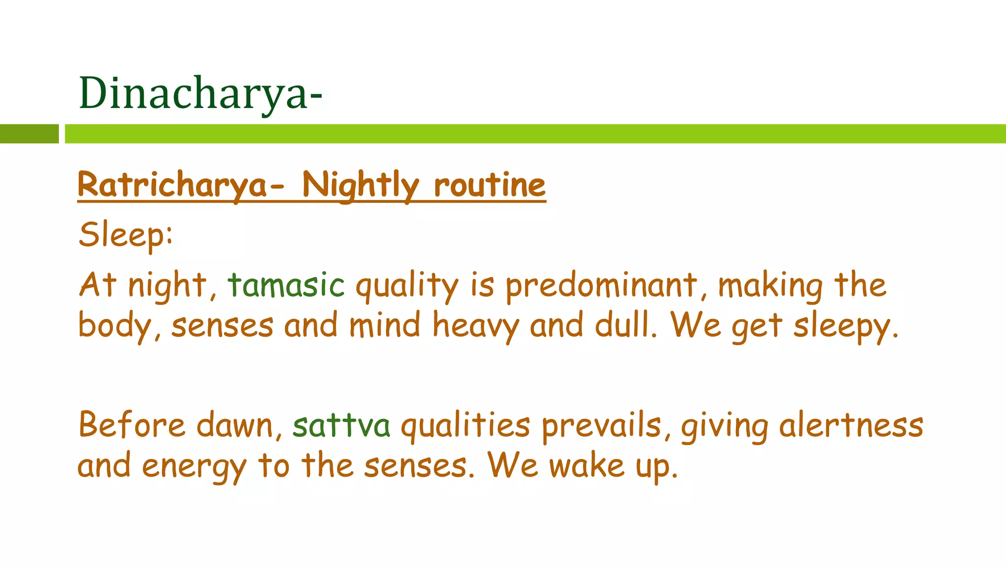 Dinacharya-
Ratricharya- Nightly routine
Sleep:
At night, tamasic quality is predominant, making the
body, senses and mind heavy and dull. We get sleepy.
Before dawn, sattva qualities prevails, giving alertness
and energy to the senses. We wake up.
 