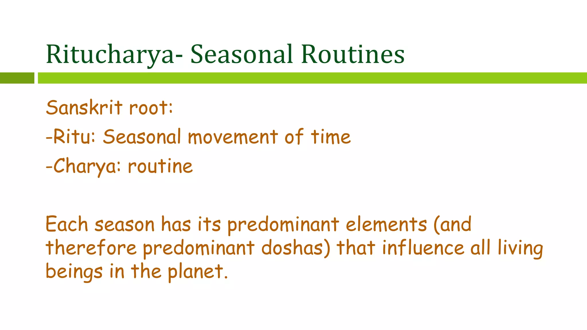 Ritucharya- Seasonal Routines
Sanskrit root:
-Ritu: Seasonal movement of time
-Charya: routine
Each season has its predominant elements (and
therefore predominant doshas) that influence all living
beings in the planet.
 