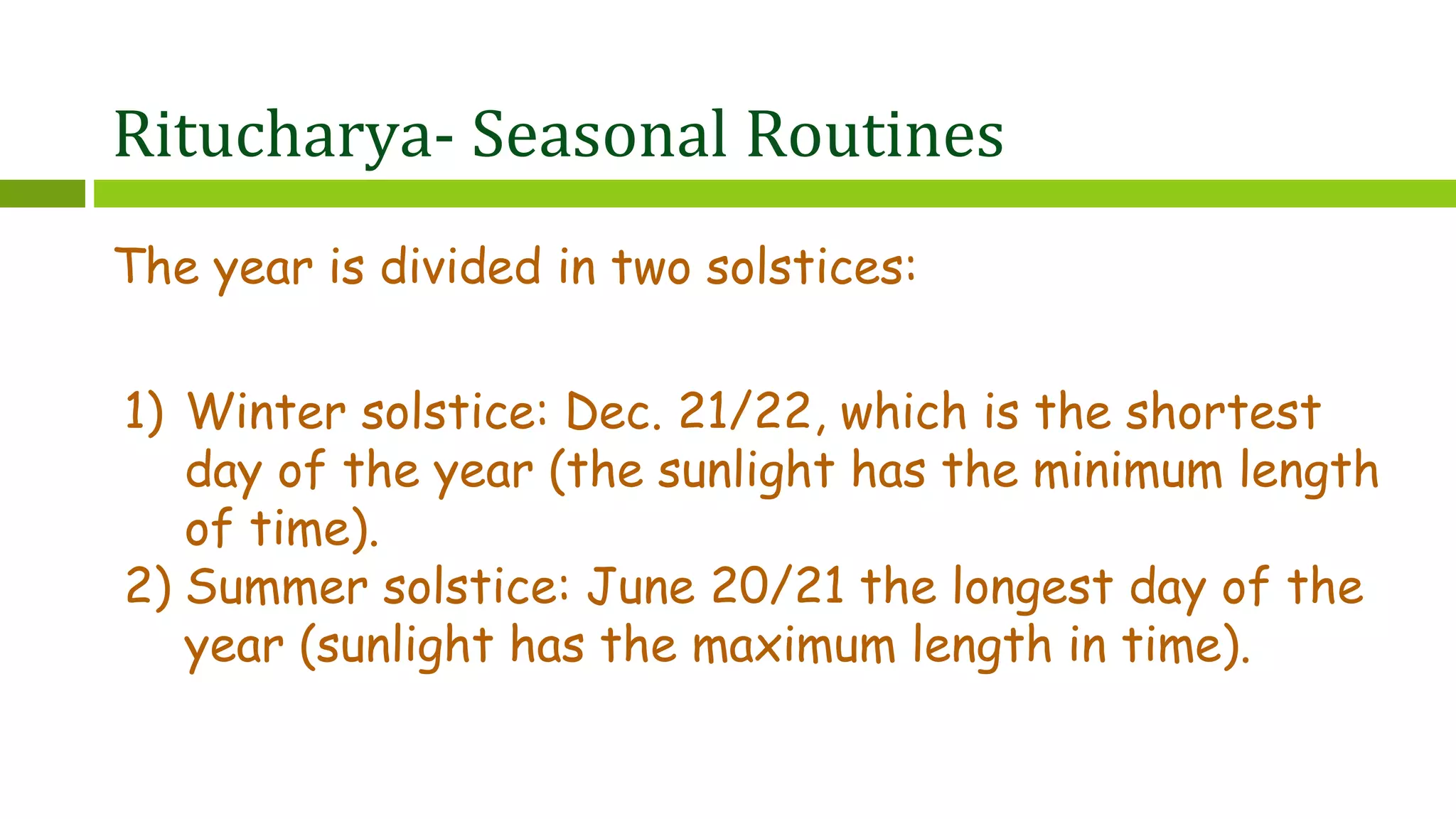 Ritucharya- Seasonal Routines
The year is divided in two solstices:
1) Winter solstice: Dec. 21/22, which is the shortest
day of the year (the sunlight has the minimum length
of time).
2) Summer solstice: June 20/21 the longest day of the
year (sunlight has the maximum length in time).
 