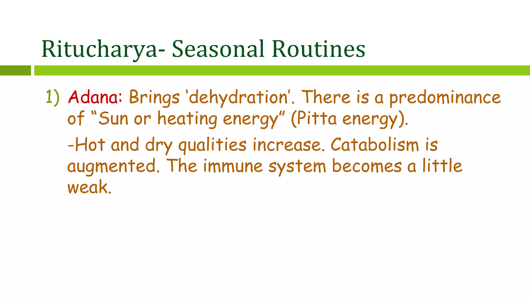 Ritucharya- Seasonal Routines
1) Adana: Brings ‘dehydration’. There is a predominance
of “Sun or heating energy” (Pitta energy).
-Hot and dry qualities increase. Catabolism is
augmented. The immune system becomes a little
weak.
 