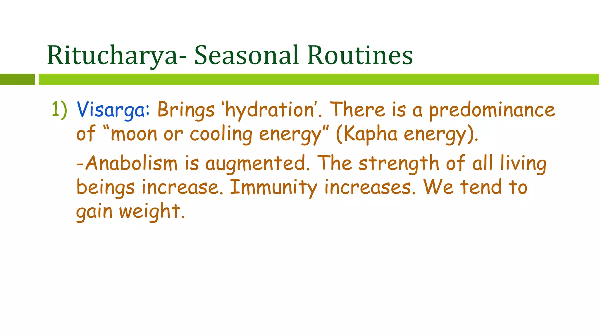 Ritucharya- Seasonal Routines
1) Visarga: Brings ‘hydration’. There is a predominance
of “moon or cooling energy” (Kapha energy).
-Anabolism is augmented. The strength of all living
beings increase. Immunity increases. We tend to
gain weight.
 