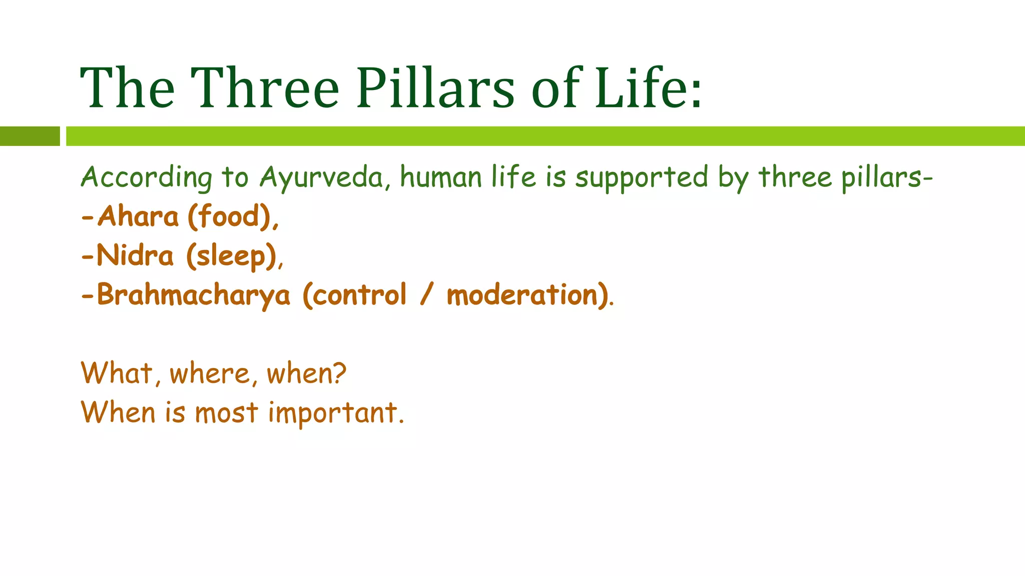 The Three Pillars of Life:
According to Ayurveda, human life is supported by three pillars-
-Ahara (food),
-Nidra (sleep),
-Brahmacharya (control / moderation).
What, where, when?
When is most important.
 