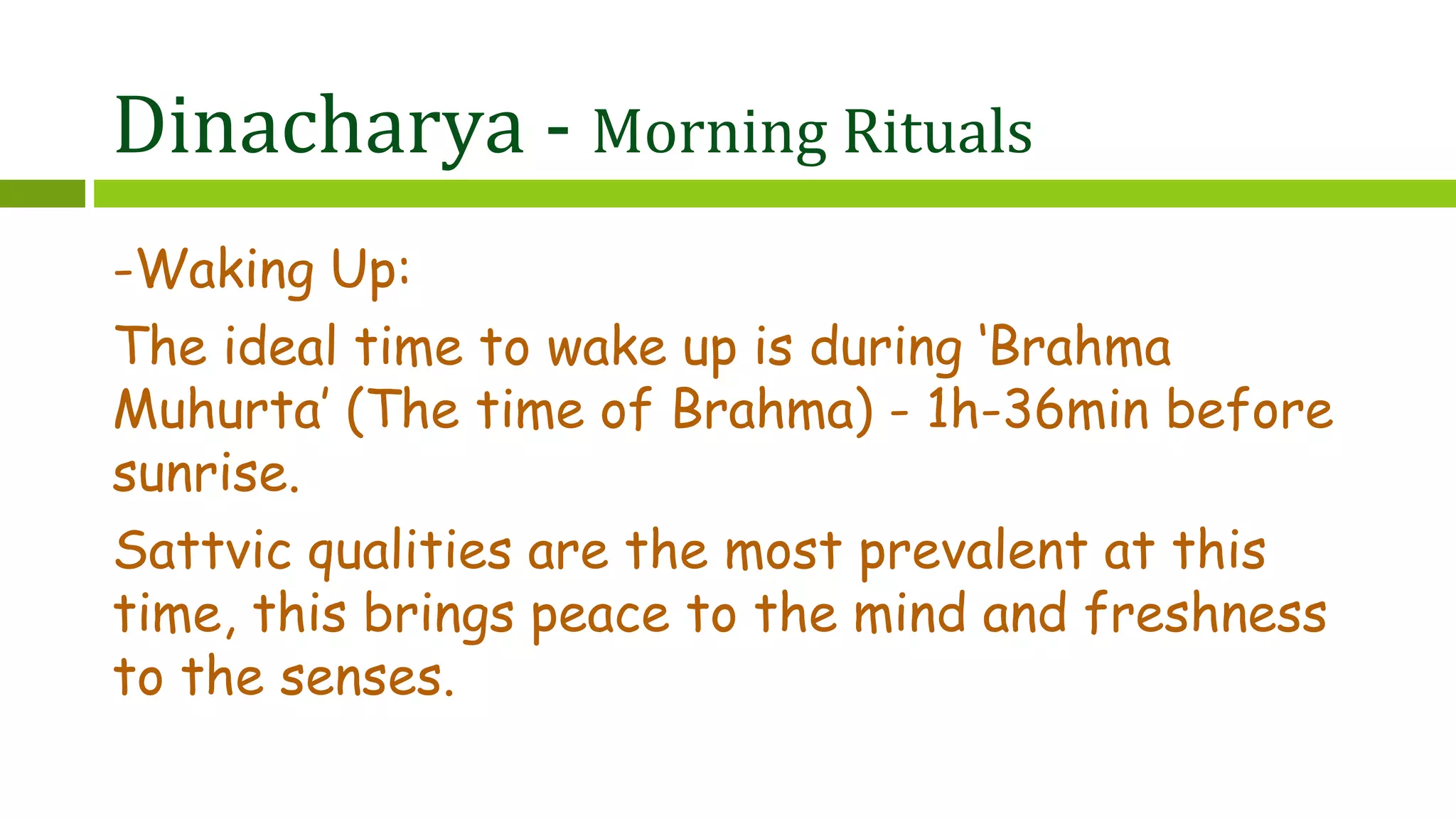 Dinacharya - Morning Rituals
-Waking Up:
The ideal time to wake up is during ‘Brahma
Muhurta’ (The time of Brahma) - 1h-36min before
sunrise.
Sattvic qualities are the most prevalent at this
time, this brings peace to the mind and freshness
to the senses.
 