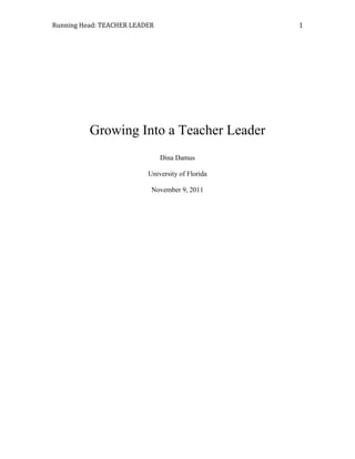 Running Head: TEACHER LEADER                      1




          Growing Into a Teacher Leader
                               Dina Damus

                          University of Florida

                           November 9, 2011
 