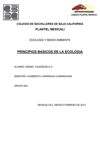 COLEGIO DE BACHILLERES DE BAJA CALIFORNIA

               PLANTEL MEXICALI


            ECOLOGIA Y MEDIO AMBIENTE



  PRINCIPIOS BASICOS DE LA ECOLOGIA



ALUMNO: DINAEL VALENZUELA V-



MAESTRO: HUMBERTO LARRINAGA CUNNINGHAM



GRUPO 605




                MEXICALI B.C, MEXICO FEBRERO DE 2013
 