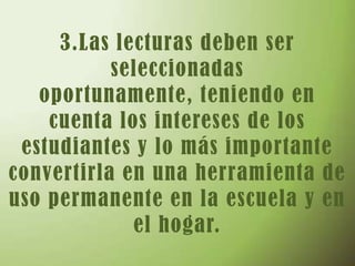 3.Las lecturas deben ser seleccionadas oportunamente, teniendo en cuenta los intereses de los estudiantes y lo más importante convertirla en una herramienta de uso permanente en la escuela y en el hogar.   