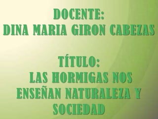 DOCENTE: DINA MARIA GIRON CABEZASTÍTULO: LAS HORMIGAS NOS ENSEÑAN NATURALEZA Y SOCIEDAD 