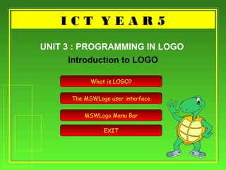I C T Y E A R 5I C T Y E A R 5
Introduction to LOGO
UNIT 3 : PROGRAMMING IN LOGO
What is LOGO?
The MSWLogo user interface
MSWLogo Menu Bar
EXIT
 